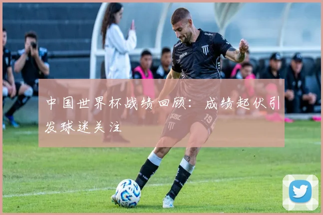 中国世界杯战绩回顾：成绩起伏引发球迷关注