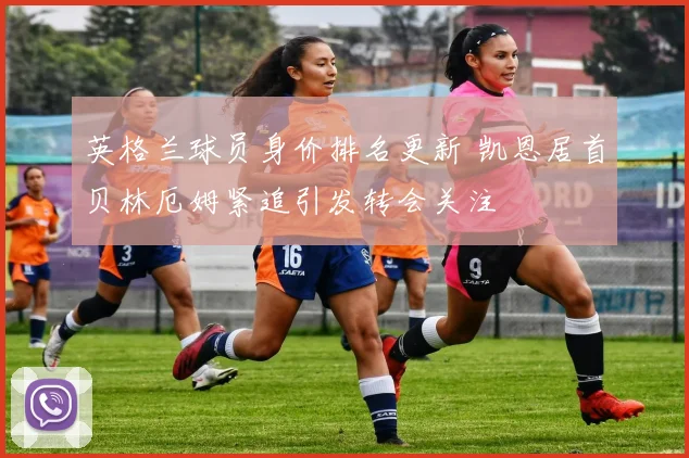 英格兰球员身价排名更新 凯恩居首贝林厄姆紧追引发转会关注