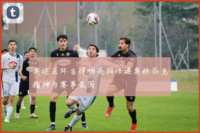 奥运五环吉祥物亮相传递奥林匹克精神与赛事氛围