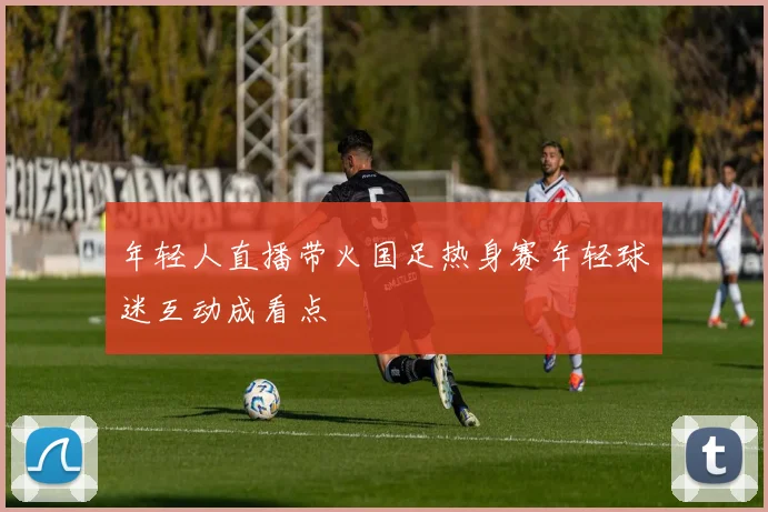 年轻人直播带火国足热身赛年轻球迷互动成看点