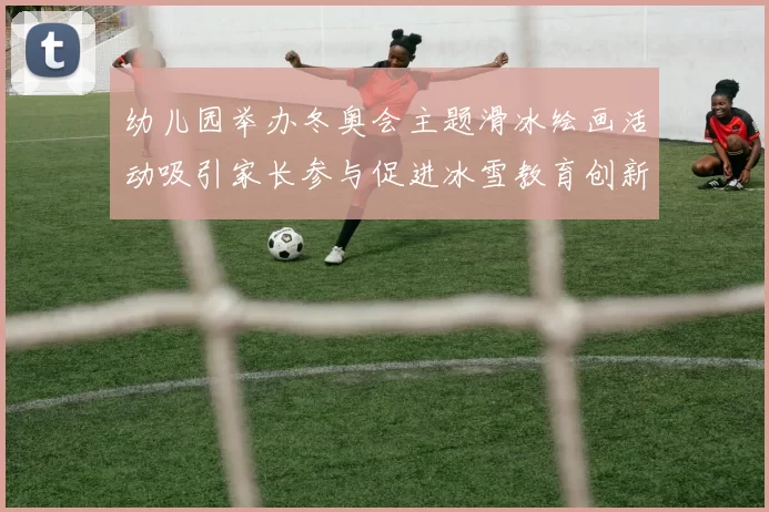 幼儿园举办冬奥会主题滑冰绘画活动吸引家长参与促进冰雪教育创新普及