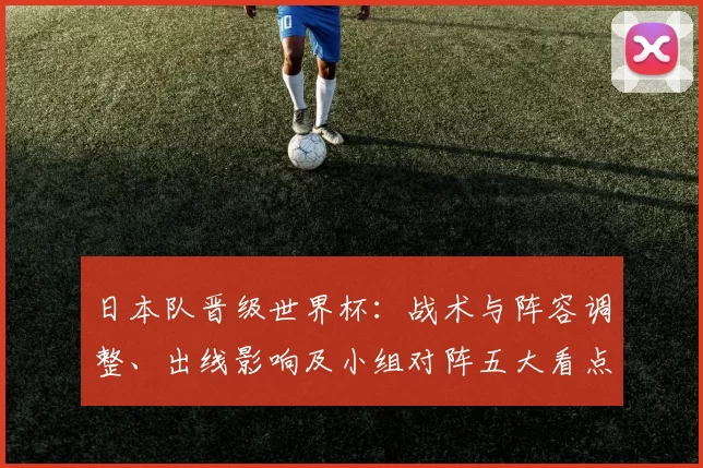 日本队晋级世界杯：战术与阵容调整、出线影响及小组对阵五大看点