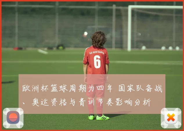 欧洲杯篮球周期为四年 国家队备战、奥运资格与青训节奏影响分析