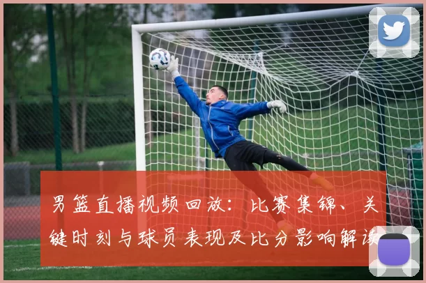 男篮直播视频回放:比赛集锦、关键时刻与球员表现及比分影响解读