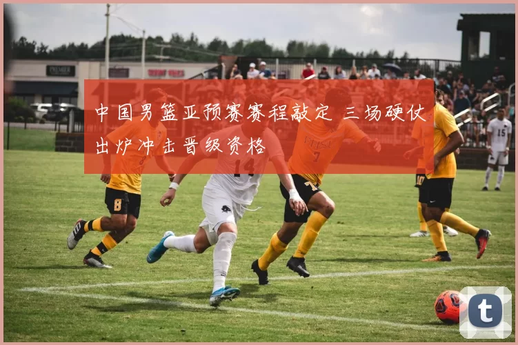 中国男篮亚预赛赛程敲定 三场硬仗出炉冲击晋级资格