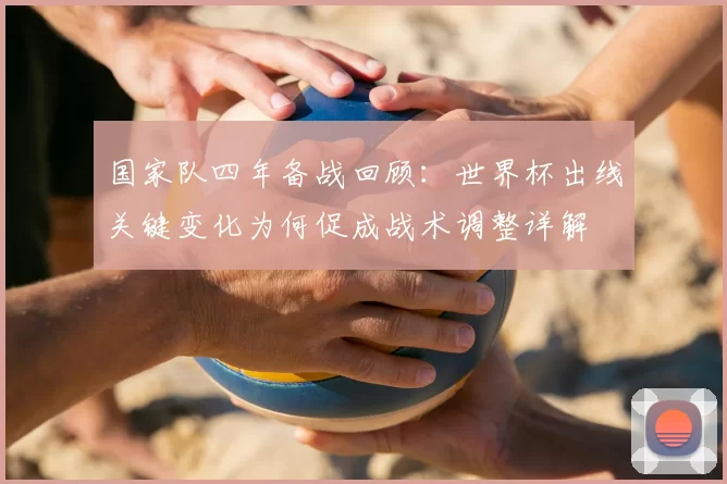 国家队四年备战回顾：世界杯出线关键变化为何促成战术调整详解