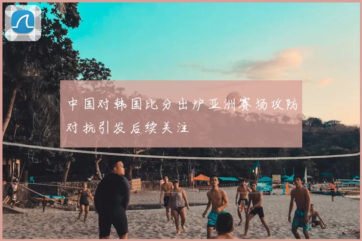 中国对韩国比分出炉亚洲赛场攻防对抗引发后续关注