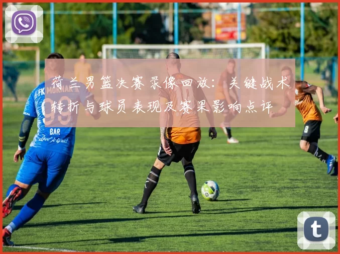 荷兰男篮决赛录像回放:关键战术转折与球员表现及赛果影响点评