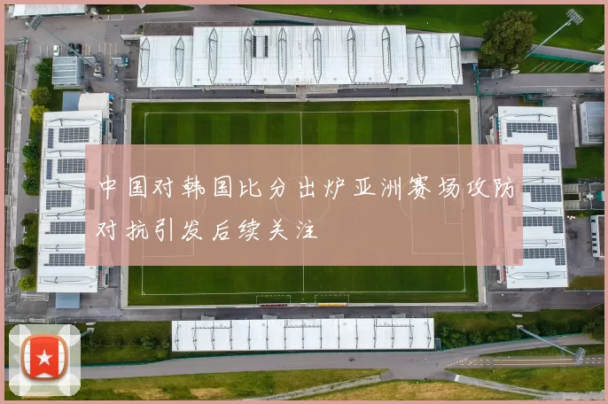 中国对韩国比分出炉亚洲赛场攻防对抗引发后续关注