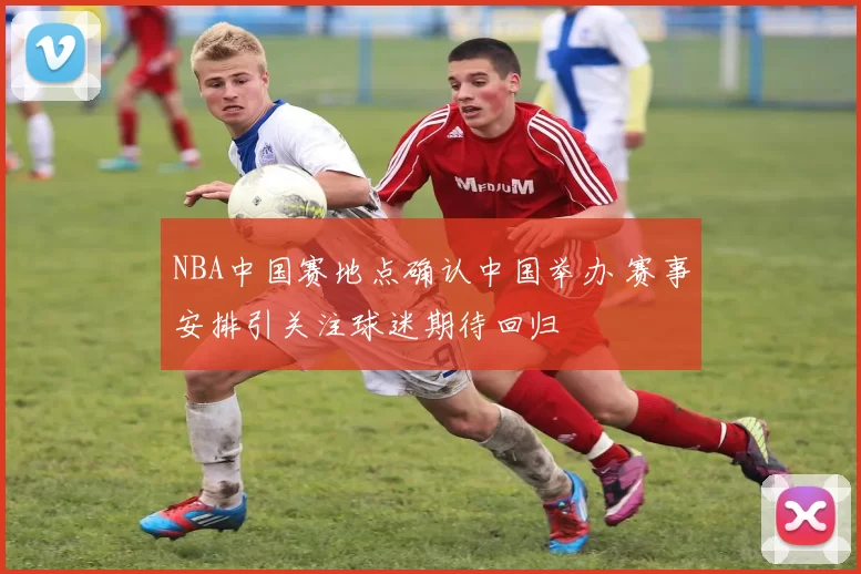 NBA中国赛地点确认中国举办 赛事安排引关注球迷期待回归