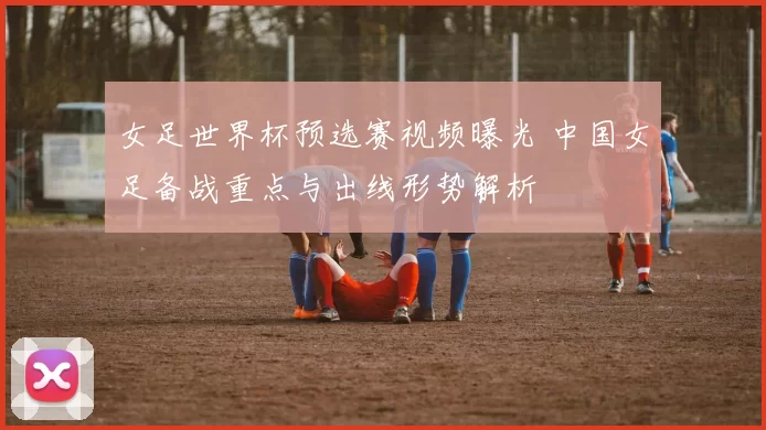 女足世界杯预选赛视频曝光 中国女足备战重点与出线形势解析