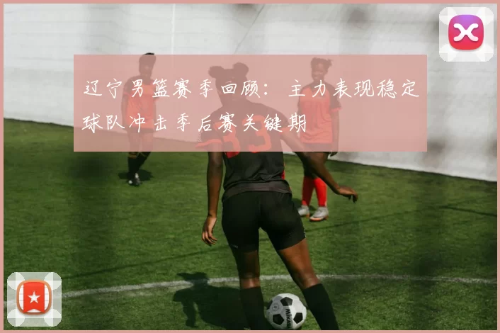 辽宁男篮赛季回顾:主力表现稳定球队冲击季后赛关键期