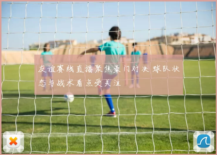 友谊赛线直播聚焦豪门对决 球队状态与战术看点受关注
