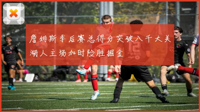 詹姆斯季后赛总得分突破八千大关湖人主场加时险胜掘金