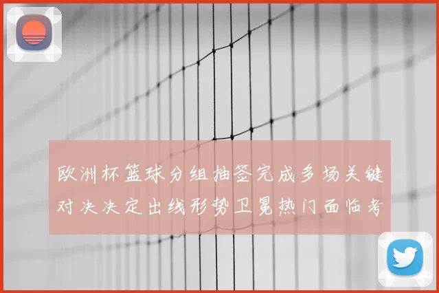 欧洲杯篮球分组抽签完成多场关键对决决定出线形势卫冕热门面临考验