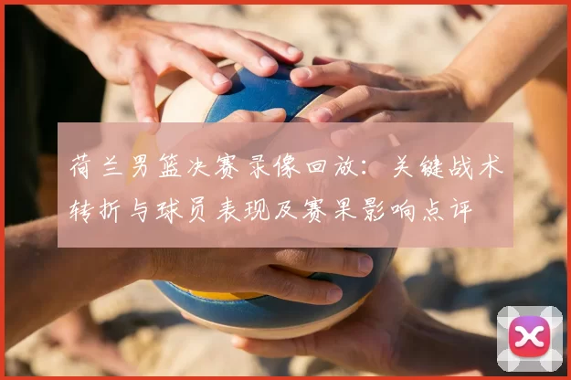 荷兰男篮决赛录像回放:关键战术转折与球员表现及赛果影响点评