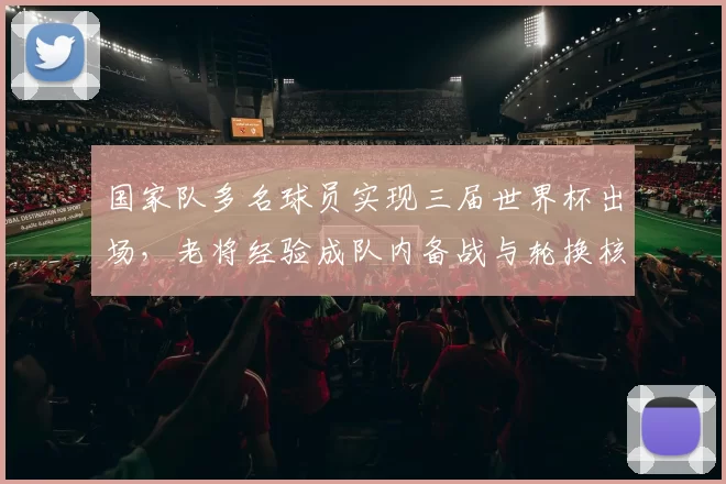 国家队多名球员实现三届世界杯出场，老将经验成队内备战与轮换核心