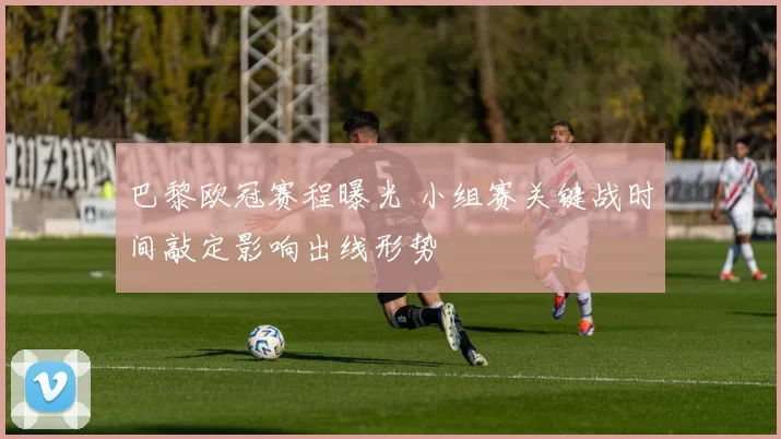 巴黎欧冠赛程曝光 小组赛关键战时间敲定影响出线形势