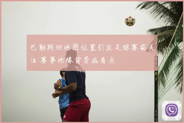 巴勒斯坦地图位置引发足球赛前关注 赛事地缘背景成看点