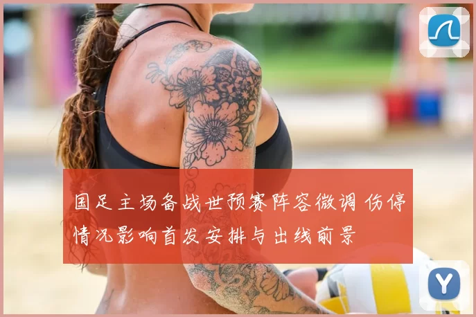 国足主场备战世预赛阵容微调 伤停情况影响首发安排与出线前景