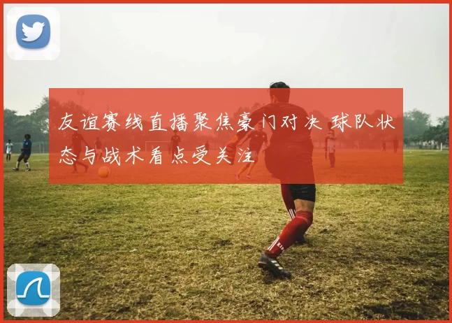 友谊赛线直播聚焦豪门对决 球队状态与战术看点受关注