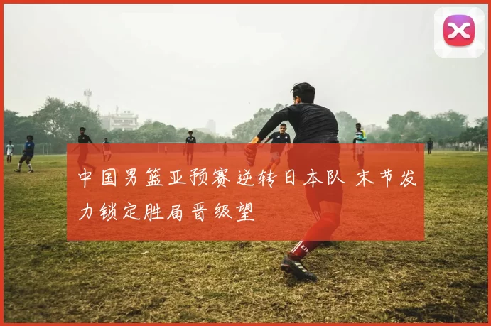 中国男篮亚预赛逆转日本队 末节发力锁定胜局晋级望