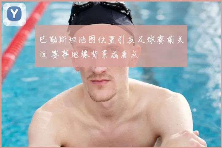 巴勒斯坦地图位置引发足球赛前关注 赛事地缘背景成看点