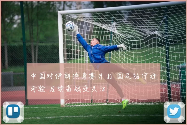 中国对伊朗热身赛开打 国足防守迎考验 后续备战受关注