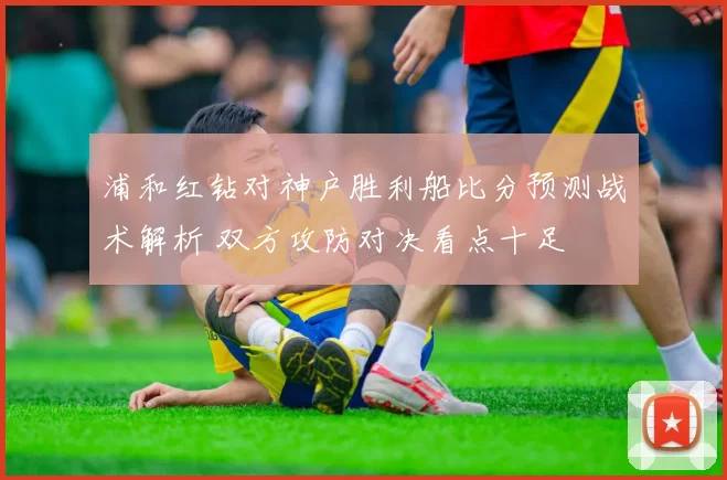 浦和红钻对神户胜利船比分预测战术解析 双方攻防对决看点十足
