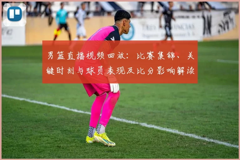 男篮直播视频回放:比赛集锦、关键时刻与球员表现及比分影响解读