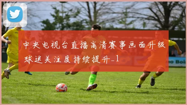 中央电视台直播高清赛事画面升级 球迷关注度持续提升_1