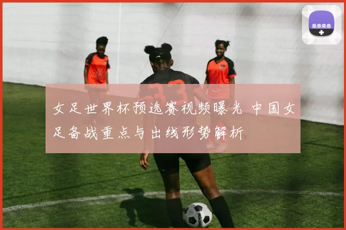 女足世界杯预选赛视频曝光 中国女足备战重点与出线形势解析