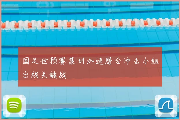 国足世预赛集训加速磨合冲击小组出线关键战