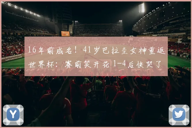 16年前成名！41岁巴拉圭女神重返世界杯：赛前笑开花 1-4后快哭了