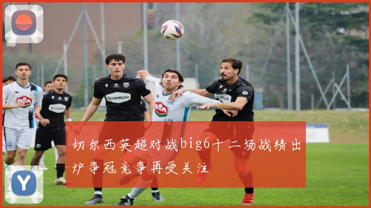 切尔西英超对战big6十二场战绩出炉争冠竞争再受关注