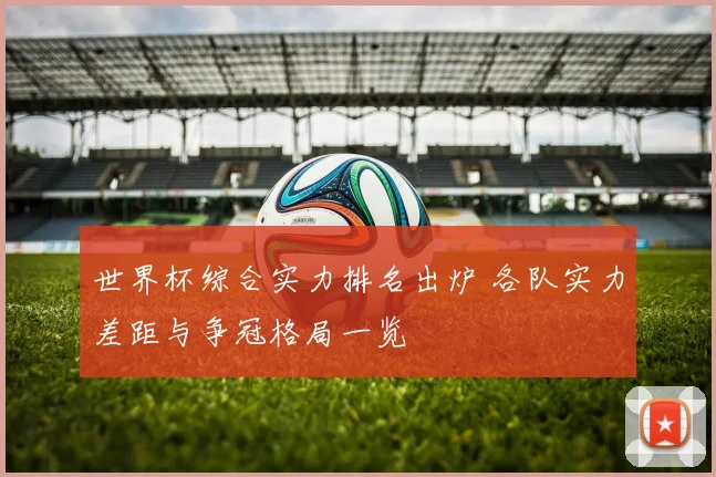 世界杯综合实力排名出炉 各队实力差距与争冠格局一览
