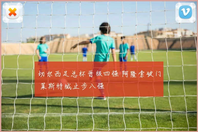 切尔西足总杯晋级四强 阿隆索破门 莱斯特城止步八强