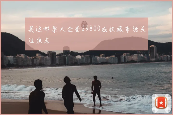 奥运邮票大全套29800成收藏市场关注焦点