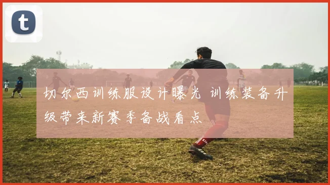 切尔西训练服设计曝光 训练装备升级带来新赛季备战看点