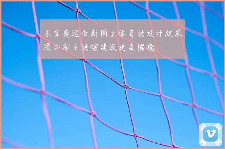 东京奥运会新国立体育场设计效果图公布主场馆建设进度揭晓
