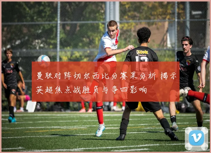 曼联对阵切尔西比分赛果分析 揭示英超焦点战胜负与争四影响