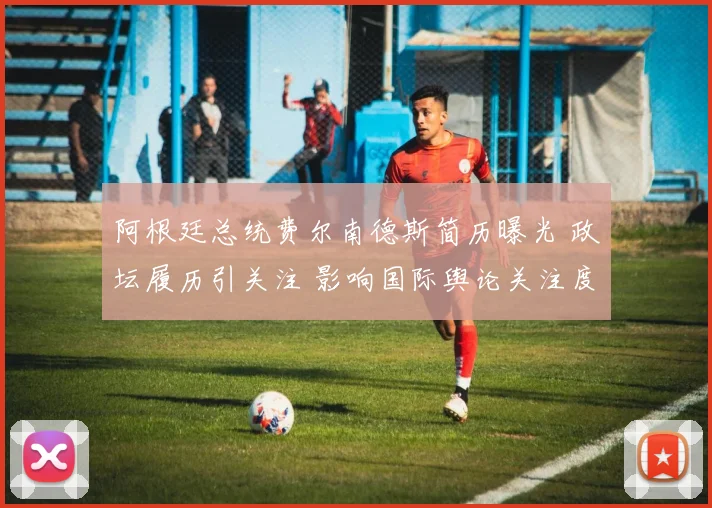 阿根廷总统费尔南德斯简历曝光 政坛履历引关注 影响国际舆论关注度