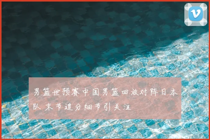 男篮世预赛中国男篮回放对阵日本队 末节追分细节引关注