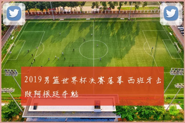 2019男篮世界杯决赛落幕 西班牙击败阿根廷夺魁