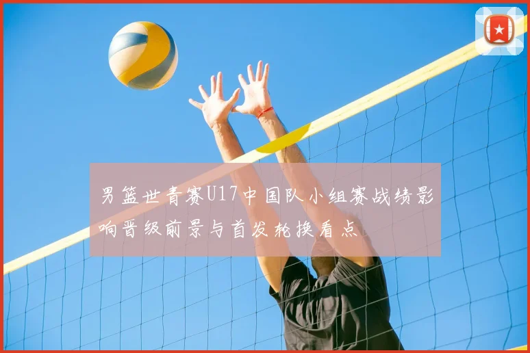 男篮世青赛U17中国队小组赛战绩影响晋级前景与首发轮换看点