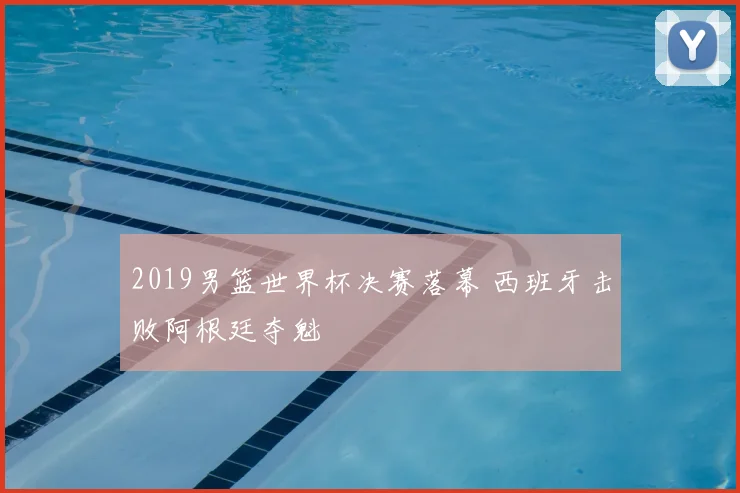 2019男篮世界杯决赛落幕 西班牙击败阿根廷夺魁
