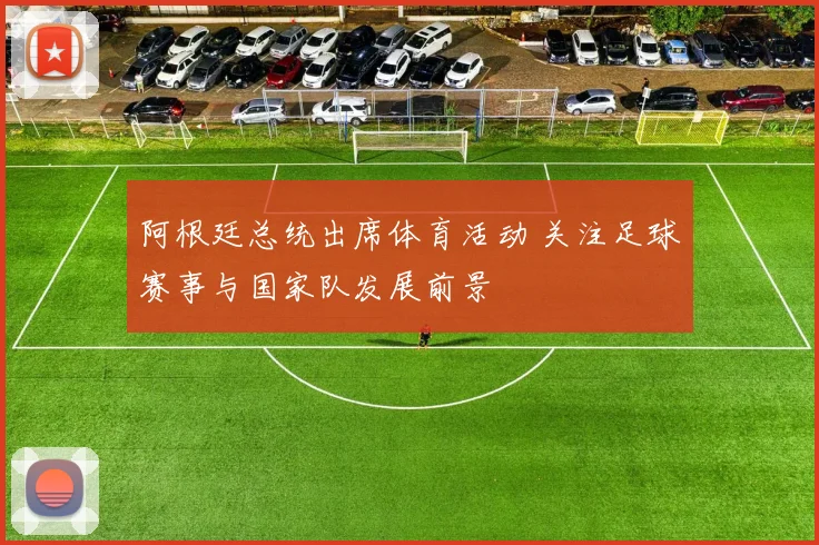 阿根廷总统出席体育活动 关注足球赛事与国家队发展前景