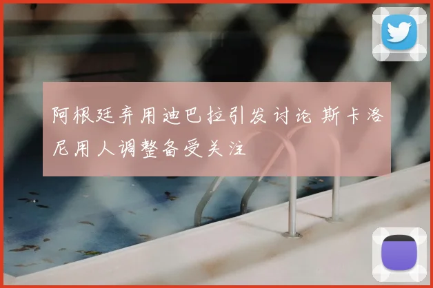 阿根廷弃用迪巴拉引发讨论 斯卡洛尼用人调整备受关注