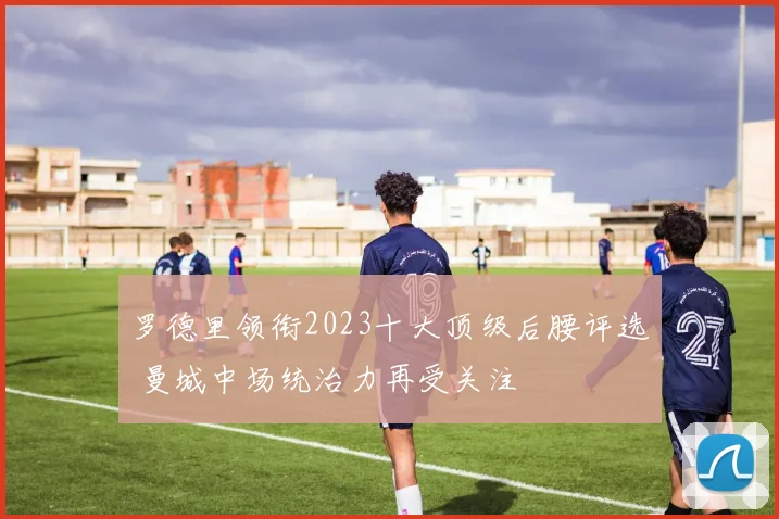 罗德里领衔2023十大顶级后腰评选 曼城中场统治力再受关注