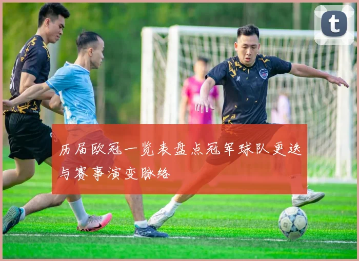 历届欧冠一览表盘点冠军球队更迭与赛事演变脉络